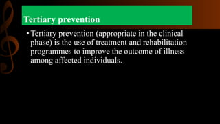 Tertiary prevention
•Tertiary prevention (appropriate in the clinical
phase) is the use of treatment and rehabilitation
programmes to improve the outcome of illness
among affected individuals.
 