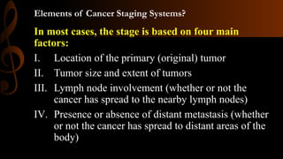 Elements of Cancer Staging Systems?
In most cases, the stage is based on four main
factors:
I. Location of the primary (original) tumor
II. Tumor size and extent of tumors
III. Lymph node involvement (whether or not the
cancer has spread to the nearby lymph nodes)
IV. Presence or absence of distant metastasis (whether
or not the cancer has spread to distant areas of the
body)
 