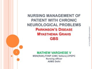 NURSING MANAGEMENT OF
PATIENT WITH CHRONIC
NEUROLOGICAL PROBLEMS
PARKINSON’S DISEASE
MYASTHENIA GRAVIS
GBS
MATHEW VARGHESE V
MSN(RAK),FHNP (CMC Vellore),CPEPC
Nursing officer
AIIMS Delhi
1
mathewvmaths@yahoo.co.in
 