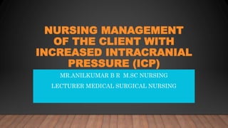 NURSING MANAGEMENT
OF THE CLIENT WITH
INCREASED INTRACRANIAL
PRESSURE (ICP)
MR.ANILKUMAR B R M.SC NURSING
LECTURER MEDICAL SURGICAL NURSING
 