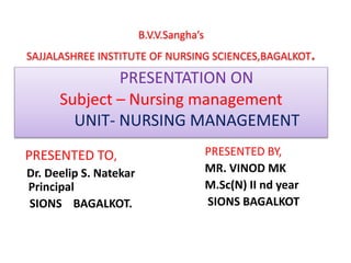 B.V.V.Sangha’s
SAJJALASHREE INSTITUTE OF NURSING SCIENCES,BAGALKOT.
PRESENTATION ON
Subject – Nursing management
UNIT- NURSING MANAGEMENT
PRESENTED TO,
Dr. Deelip S. Natekar
Principal
SIONS BAGALKOT.
PRESENTED BY,
MR. VINOD MK
M.Sc(N) II nd year
SIONS BAGALKOT
 