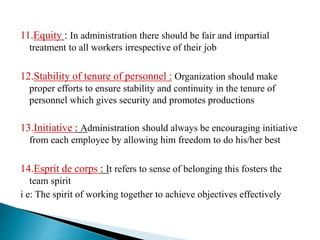 11.Equity : In administration there should be fair and impartial
treatment to all workers irrespective of their job
12.Stability of tenure of personnel : Organization should make
proper efforts to ensure stability and continuity in the tenure of
personnel which gives security and promotes productions
13.Initiative : Administration should always be encouraging initiative
from each employee by allowing him freedom to do his/her best
14.Esprit de corps : It refers to sense of belonging this fosters the
team spirit
i e: The spirit of working together to achieve objectives effectively
 
