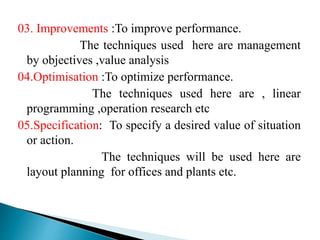 03. Improvements :To improve performance.
The techniques used here are management
by objectives ,value analysis
04.Optimisation :To optimize performance.
The techniques used here are , linear
programming ,operation research etc
05.Specification: To specify a desired value of situation
or action.
The techniques will be used here are
layout planning for offices and plants etc.
 