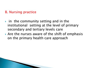B. Nursing practice
 in the community setting and in the
institutional setting at the level of primary
secondary and tertiary levels care
 Are the nurses aware of the shift of emphasis
on the primary health care approach
 