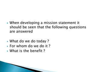  When developing a mission statement it
should be seen that the following questions
are answered
 What do we do today ?
 For whom do we do it ?
 What is the benefit ?
 