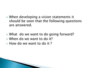  When developing a vision statements it
should be seen that the following questions
are answered.
 What do we want to do going forward?
 When do we want to do it?
 How do we want to do it ?
 