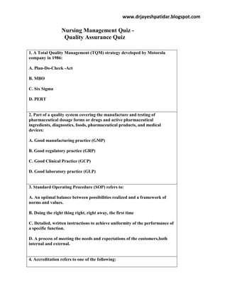 www.drjayeshpatidar.blogspot.com
Nursing Management Quiz -
Quality Assurance Quiz
1. A Total Quality Management (TQM) strategy developed by Motorola
company in 1986:
A. Plan-Do-Check -Act
B. MBO
C. Six Sigma
D. PERT
2. Part of a quality system covering the manufacture and testing of
pharmaceutical dosage forms or drugs and active pharmaceutical
ingredients, diagnostics, foods, pharmaceutical products, and medical
devices:
A. Good manufacturing practice (GMP)
B. Good regulatory practice (GRP)
C. Good Clinical Practice (GCP)
D. Good laboratory practice (GLP)
3. Standard Operating Procedure (SOP) refers to:
A. An optimal balance between possibilities realized and a framework of
norms and values.
B. Doing the right thing right, right away, the first time
C. Detailed, written instructions to achieve uniformity of the performance of
a specific function.
D. A process of meeting the needs and expectations of the customers,both
internal and external.
4. Accreditation refers to one of the following:
 