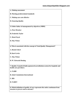 www.drjayeshpatidar.blogspot.com
A. Making assessment
B. Meeting predetermined standards
C. Making care cost effective
D. Ensuring Quality
5. Father father of management by objectives (MBO)
A. Peter Drucker
B. Frederick Taylor
C. Henri Fayol
D. Max Weber
6. Who is associated with the concept of Total Quality Management?
A. Rensis Likert
B. Kurt Lewin
C. Max Weber
D. W. Edwards Deming
7. Quality Council of India sponsored accreditation system for hospitals and
health care providers:
A. NABH
B. Joint Commission International
C. BIS
D. NABET
8. Which definition of quality of care represents the entire continuum from
structure to process and to outcome?
 