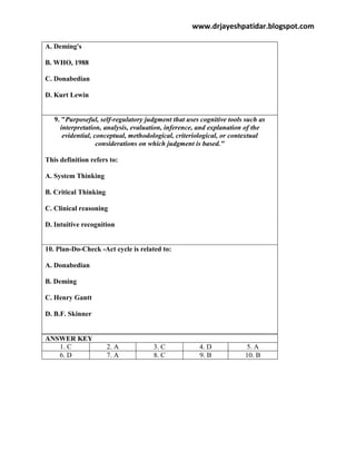 www.drjayeshpatidar.blogspot.com
A. Deming's
B. WHO, 1988
C. Donabedian
D. Kurt Lewin
9. "Purposeful, self-regulatory judgment that uses cognitive tools such as
interpretation, analysis, evaluation, inference, and explanation of the
evidential, conceptual, methodological, criteriological, or contextual
considerations on which judgment is based."
This definition refers to:
A. System Thinking
B. Critical Thinking
C. Clinical reasoning
D. Intuitive recognition
10. Plan-Do-Check -Act cycle is related to:
A. Donabedian
B. Deming
C. Henry Gantt
D. B.F. Skinner
ANSWER KEY
1. C 2. A 3. C 4. D 5. A
6. D 7. A 8. C 9. B 10. B
 
