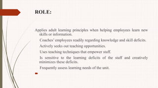 ROLE:
Applies adult learning principles when helping employees learn new
skills or information.
Coaches’ employees readily regarding knowledge and skill deficits.
Actively seeks out teaching opportunities.
Uses teaching techniques that empower staff.
Is sensitive to the learning deficits of the staff and creatively
minimizes these deficits.
Frequently assess learning needs of the unit.

 