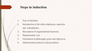 Steps in induction
1. Tour of facilities
2. Introduction to the other employees, superiors
and subordinates.
3. Description of organizational functions.
4. Departmental visit
5. Orientation to philosophy goals and objectives
6. Administration policies and procedures
 