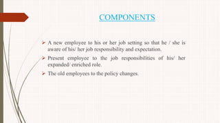 COMPONENTS
 A new employee to his or her job setting so that he / she is
aware of his/ her job responsibility and expectation.
 Present employee to the job responsibilities of his/ her
expanded/ enriched role.
 The old employees to the policy changes.
 