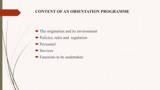 CONTENT OF AN ORIENTATION PROGRAMME
 The origination and its environment
 Policies, rules and regulation
 Personnel
 Services
 Functions to be undertaken
 