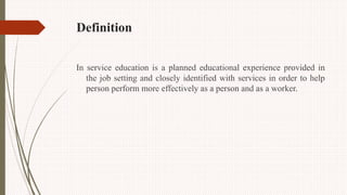 Definition
In service education is a planned educational experience provided in
the job setting and closely identified with services in order to help
person perform more effectively as a person and as a worker.
 