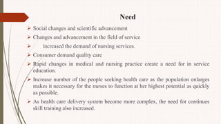 Need
 Social changes and scientific advancement
 Changes and advancement in the field of service
 increased the demand of nursing services.
 Consumer demand quality care
 Rapid changes in medical and nursing practice create a need for in service
education.
 Increase number of the people seeking health care as the population enlarges
makes it necessary for the nurses to function at her highest potential as quickly
as possible.
 As health care delivery system become more complex, the need for continues
skill training also increased.
 