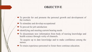 OBJECTIVE
 To provide for and promote the personal growth and development of
the workers
 To stimulate and develop occupational
 To proved for job satisfaction
 identifying and meeting current bearing needs
 To disseminate new information from body of nursing knowledge and
health science through verity of channels.
To acquire up to date knowledge and to make confidence among the
nurses.
 To retain experience personnel to foster there continue education.
 
