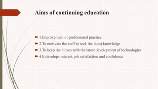 Aims of continuing education
 1.Improvement of professional practice
 2.To motivate the staff to seek the latest knowledge
 3.To keep the nurses with the latest development of technologies
 4.It develops interest, job satisfaction and confidence
 