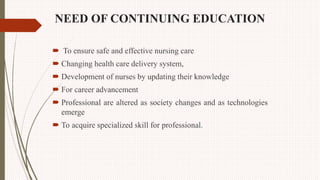 NEED OF CONTINUING EDUCATION
 To ensure safe and effective nursing care
 Changing health care delivery system,
 Development of nurses by updating their knowledge
 For career advancement
 Professional are altered as society changes and as technologies
emerge
 To acquire specialized skill for professional.
 