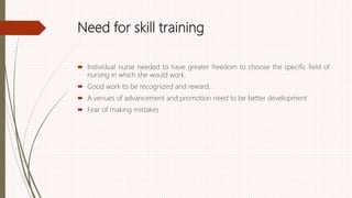 Need for skill training
 Individual nurse needed to have greater freedom to choose the specific field of
nursing in which she would work.
 Good work to be recognized and reward.
 A venues of advancement and promotion need to be better development
 Fear of making mistakes
 