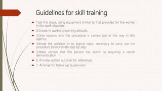 Guidelines for skill training
 1.Set the stage, using equipment similar to that provided for the worker
in the work situation.
 2.Create in worker a learning attitude,
 3.Give reasons why the procedure is carried out in this way in this
agency;
 4.Break the activities in to logical steps, necessary to carry out the
procedure.Demonstrate step by step.
 5.Make certain that the person has learnt by requiring a return
demonstration
 6. Provide written out lines for references.
 7. Arrange for follow up (supervision
 