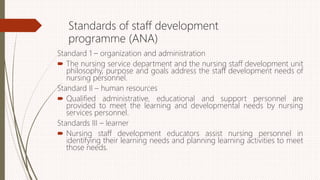 Standards of staff development
programme (ANA)
Standard 1 – organization and administration
 The nursing service department and the nursing staff development unit
philosophy, purpose and goals address the staff development needs of
nursing personnel.
Standard II – human resources
 Qualified administrative, educational and support personnel are
provided to meet the learning and developmental needs by nursing
services personnel.
Standards III – learner
 Nursing staff development educators assist nursing personnel in
identifying their learning needs and planning learning activities to meet
those needs.
 