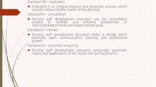 Standard VIII – evaluation
 Evaluation is an integral ongoing and systematic process, which
includes measuring the impact on the learning
Standard IX – consultation
 Nursing staff development educators use the consultation
process to facilitate and enhance achievement of
individual,departmental and organizational goals.
Standard X – climate
 Nursing staff development educators foster a climate which
promotes open communication, learning and professional
growth.
Standard XI – systematic enquiring
 Nursing staff development educators encourage systematic
inquiry and applications of the results into nursing practice.
 