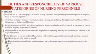 DUTIES AND RESPONCIBILITY OF VARIOUSE
CATEGORIES OF NURSING PERSONNELS
9. ADVISOR
 Act as advisor in Tech-Serve project on matters relating to hospital management improvement in provincial hospitals,
based on previous experience.
 Contribute to the development of provincial hospital planning and facilitating the implementation of Standard Based
Management in the Provincial Hospitals.
 Technical assistance to EPHS workshops conducted at the provincial and central level as well as participate in visits to
provincial hospitals for purposes of training
 Travel regularly to the provincial hospitals for the purpose of supporting, training, and monitoring the activities of the
hospital leadership.
 Act as a resource to provide models of best practice for hospital management through research, training, document
translation, and any other means as needed.
 Participate in and sometimes leading quality assurance and performance improvement activities as required by the
hospitals.
 