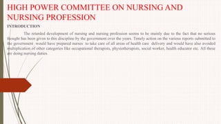 HIGH POWER COMMITTEE ON NURSING AND
NURSING PROFESSION
INTRODUCTION
The retarded development of nursing and nursing profession seems to be mainly due to the fact that no serious
thought has been given to this discipline by the government over the years. Timely action on the various reports submitted to
the government would have prepared nurses to take care of all areas of health care delivery and would have also avoided
multiplication of other categories like occupational therapists, physiotherapists, social worker, health educator etc. All these
are doing nursing duties.
 