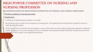 HIGH POWER COMMITTEE ON NURSING AND
NURSING PROFESSION
RECOMMENDATIONS OF HIGH POWER COMMITTEE ON NURSING AND NURSING PROFESSION
1) Working conditions of nursing personnel
1. Employment
 Uniformity in employment procedures to be made.
 Recruitment rules are made for all categories of nursing posts. The qualifications and experience required or these be
made thought the country.
 There should not be a bond for nursing students as some of the states do not give them employment during the stipulated
period. Keeping in view of the shortage of nurses in hospitals and community health field states should create posts and
appointment these nurses in the appropriate positions.
 