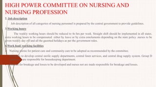 HIGH POWER COMMITTEE ON NURSING AND
NURSING PROFESSION
2. Job description
Job description of all categories of nursing personnel is prepared by the central government to provide guidelines.
3.Working hours
The weekly working hours should be reduced to 4o hrs per week. Straight shift should be implemented in all states.
extra working hours to be compensated either by leave or by extra emoluments depending on the state policy .nurses to be
given weekly day off and all the gazetted holidays as per the government rules.
4.Work load/ working facilities
 Nursing norms for patient care and community care to be adopted as recommended by the committee.
 Hospitals to develop central sterile supply departments, central linen services, and central drug supply system. Group D
employees are responsible for housekeeping department.
 Policies for breakage and losses to be developed and nurses not are made responsible for breakage and losses.
 