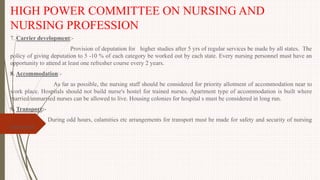 HIGH POWER COMMITTEE ON NURSING AND
NURSING PROFESSION
7. Carrier development:-
Provision of deputation for higher studies after 5 yrs of regular services be made by all states. The
policy of giving deputation to 5 -10 % of each category be worked out by each state. Every nursing personnel must have an
opportunity to attend at least one refresher course every 2 years.
8. Accommodation:-
As far as possible, the nursing staff should be considered for priority allotment of accommodation near to
work place. Hospitals should not build nurse's hostel for trained nurses. Apartment type of accommodation is built where
married/unmarried nurses can be allowed to live. Housing colonies for hospital s must be considered in long run.
9. Transport:-
During odd hours, calamities etc arrangements for transport must be made for safety and security of nursing
personnel.
 
