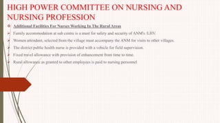 HIGH POWER COMMITTEE ON NURSING AND
NURSING PROFESSION
 Additional Facilities For Nurses Working In The Rural Areas
 Family accommodation at sub centre is a must for safety and security of ANM's /LHV.
 Women attendant, selected from the village must accompany the ANM for visits to other villages.
 The district public health nurse is provided with a vehicle for field supervision.
 Fixed travel allowance with provision of enhancement from time to time.
 Rural allowance as granted to other employees is paid to nursing personnel
 
