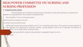 HIGH POWER COMMITTEE ON NURSING AND
NURSING PROFESSION
 NURSING EDUCATION
Nursing education to be fitted into national stream of education to bring about uniformity, recognition and
standards of nursing education. The committee recommends that:-
1. There should be 2 levels of nursing personnel –
a) professional nurse (degree level) and
b) auxiliary nurse (vocational nurse).
Admission to professional nursing should be with 12 yrs of schooling with science. The duration of course should be 4
yrs at the university level. admission to vocational /auxiliary nursing should be with 10 yrs of schooling .The duration of
course should be 2 yrs in health related vocational stream.
2. All school of nursing attached to medical college hospitals is upgraded to degree level in a
phased manner.
 