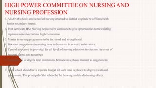 HIGH POWER COMMITTEE ON NURSING AND
NURSING PROFESSION
3. All ANM schools and school of nursing attached to district hospitals be affiliated with
senior secondary boards.
4. Post certificate BSc Nursing degree to be continued to give opportunities to the existing
diploma nurses to continue higher education.
5. Master in nursing programme to be increased and strengthened.
6. Doctoral programmes in nursing have to be started in selected universities.
7. Central assistance be provided for all levels of nursing education institutions in terms of
budget( capital and recurring)
8. Up gradation of degree level institutions be made in a phased manner as suggested in
report.
9. Each school should have separate budget till such time is phased to degree/vocational
programme. The principal of the school be the drawing and the disbursing officer.
 