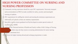 HIGH POWER COMMITTEE ON NURSING AND
NURSING PROFESSION
15. Community nursing experience should be as per INC requirements. Necessary transport
and accommodation at PHC be made available for safety, security and meaningful
learning of students.
16. INC requirements for staffing the schools and meeting the minimum requirements are
followed by all schools as these are statutory requirements.
17. Speciality courses at post-graduate level be developed at certain special centres of
excellence eg; AIIMS.
18. Institutes like National Institute of Health and Family welfare, RAK College of Nursing
and several others may develop courses on nursing administration for senior nursing
leading to doctorate level.
19. Provision for higher training abroad and exchange programmes is made.
 
