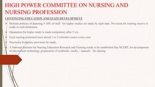 HIGH POWER COMMITTEE ON NURSING AND
NURSING PROFESSION
CONTINUING EDUCATION AND STAFF DEVELOPMENT
 Definite policies of deputing 5-10% of staff for higher studies are made by each state. Provision for training reserve is
made in each institution.
 Deputation for higher study is made compulsory after 5 yrs.
 Each nursing personnel must attend 1 or 2 refresher course every year.
 Necessary budgetary provision be made,
 A National Institute for Nursing Education Research and Training needs to be established like NCERT, for development
of educational technology, preparation of textbooks, media, / manuals for nursing.
 