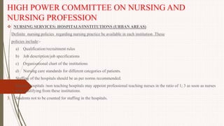 HIGH POWER COMMITTEE ON NURSING AND
NURSING PROFESSION
 NURSING SERVICES: HOSPITALS/INSTITUTIONS (URBAN AREAS)
Definite nursing policies regarding nursing practice be available in each institution .These
policies include:-
a) Qualification/recruitment rules
b) Job description/job specifications
c) Organisational chart of the institutions
d) Nursing care standards for different categories of patients.
1. Staffing of the hospitals should be as per norms recommended.
2. District hospitals /non teaching hospitals may appoint professional teaching nurses in the ratio of 1; 3 as soon as nurses
start qualifying from these institutions.
3. Students not to be counted for staffing in the hospitals.
 