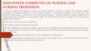 HIGH POWER COMMITTEE ON NURSING AND
NURSING PROFESSION
4. Adequate supplies and equipments, drugs etc be made available for practice of nursing. The committee strongly
recommends that minimum standards of basic equipment needed for each patient be studied , norms laid down and
provided to enable nurses to perform some of the basic nursing functions . Also there should be a separate budget head for
nursing equipment and supplies in each hospitals/ PHC. The NS and PHN should be a member of the purchase and
condemnation committee.
5. Nurses to be relieved from non -nursing duties.
6. Duty station for nurses is provided in each ward.
7. Necessary facilities like central sterile supplies, linen, drugs are considered for all major hospitals to improve patient care.
Also nurses should not be made to pay for breakage and losses. All hospitals should have some systems for regular
assessment of losses.
8. Provision of part time jobs for married nurses to be considered. (min 16-20hrs/week)
9. Re-entry by married nurses at the age of 35 or above may also be considered and such nurse be given induction courses
for updating their knowledge and skills before employment.
 