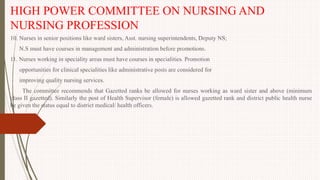 HIGH POWER COMMITTEE ON NURSING AND
NURSING PROFESSION
10. Nurses in senior positions like ward sisters, Asst. nursing superintendents, Deputy NS;
N.S must have courses in management and administration before promotions.
11. Nurses working in speciality areas must have courses in specialities. Promotion
opportunities for clinical specialities like administrative posts are considered for
improving quality nursing services.
The committee recommends that Gazetted ranks be allowed for nurses working as ward sister and above (minimum
class II gazetted). Similarly the post of Health Supervisor (female) is allowed gazetted rank and district public health nurse
be given the status equal to district medical/ health officers.
 