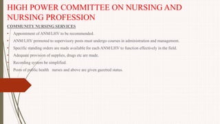 HIGH POWER COMMITTEE ON NURSING AND
NURSING PROFESSION
COMMUNITY NURSING SERVICES
• Appointment of ANM/LHV to be recommended.
• ANM/LHV promoted to supervisory posts must undergo courses in administration and management.
• Specific standing orders are made available for each ANM/LHV to function effectively in the field.
• Adequate provision of supplies, drugs etc are made.
• Recording system be simplified.
• Posts of public health nurses and above are given gazetted status.
 
