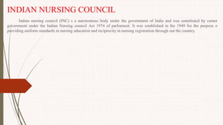 INDIAN NURSING COUNCIL
Indian nursing council (INC) s a autonomous body under the government of India and was constituted by canter
government under the Indian Nursing council Act 1974 of parliament. It was established in the 1949 for the purpose o
providing uniform standards in nursing education and reciprocity in nursing registration through out the country.
 