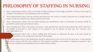 PHILOSOPHY OF STAFFING IN NURSING
1. Nurse Administrators Believe That It Is Possible To Match Employee’s Knowledge And Skills To Patient Care Needs In
A Manner That Optimizes Job Satisfaction And Care Quality.
2. Nurse administrators believe that the technical and humanistic care needs of critically ill patients are so complex that all
aspects of that care should be provided by professional nurses.
3. Nurse administrators believe that the health teaching and rehabilitation needs of chronically ill patients should be
provided by professional and technical nurses.
4. Nurse administrators believe that patient assessment, work quantification and job analysis should be used to determine
the number of personnel in each category to be assigned to care for patients of each type. (Ex. Coronary care,
respiratory failure etc.)
5. Nurse administrator believe that a master staffing plan and policies to implement the plan in all units should be
developed centrally by the nursing heads and staff of the hospital.
6. Nurse administrator believe that staffing plan should be administered at the unit level by the head nurse, so that selected
plan details, such as shift-start time, number of staff assigned on holidays, and number of employees assigned to each
shift can be modified to accommodate the unit workload and workflow
 