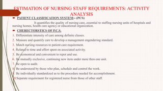 ESTIMATION OF NURSING STAFF REQUIREMENTS: ACTIVITY
ANALYSIS
 PATIENT CLASSIFICATION SYSTEM:- (PCS)
It quantifies the quality of nursing care, essential to staffing nursing units of hospitals and
nursing homes, health care agency or educational organization.
 CHERECTORSTICS OF P.C.S.
1. Differentiate intensity of care among definite classes.
2. Measure and quantify care to develop a management engendering standard.
3. Match nursing resources to patient care requirement.
4. Related to time and effort spent on associated activity.
5. Be economical and convenient to repot and use.
6. Be mutually exclusive, continuing new item under more then one unit.
7. Be open to audit.
8. Be understood by those who plan, schedule and control the work.
9. Be individually standardized as to the procedure needed for accomplishment.
10.Separate requirement for registered nurse from those of other staff.
 