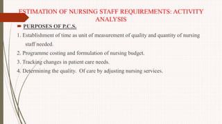 ESTIMATION OF NURSING STAFF REQUIREMENTS: ACTIVITY
ANALYSIS
 PURPOSES OF P.C.S.
1. Establishment of time as unit of measurement of quality and quantity of nursing
staff needed.
2. Programme costing and formulation of nursing budget.
3. Tracking changes in patient care needs.
4. Determining the quality. Of care by adjusting nursing services.
 