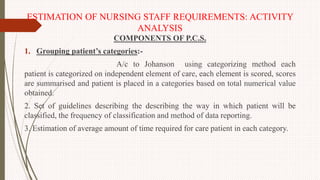 ESTIMATION OF NURSING STAFF REQUIREMENTS: ACTIVITY
ANALYSIS
COMPONENTS OF P.C.S.
1. Grouping patient’s categories:-
A/c to Johanson using categorizing method each
patient is categorized on independent element of care, each element is scored, scores
are summarised and patient is placed in a categories based on total numerical value
obtained.
2. Set of guidelines describing the describing the way in which patient will be
classified, the frequency of classification and method of data reporting.
3. Estimation of average amount of time required for care patient in each category.
 