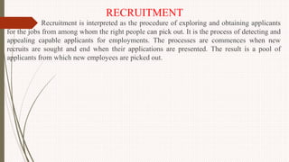 RECRUITMENT
Recruitment is interpreted as the procedure of exploring and obtaining applicants
for the jobs from among whom the right people can pick out. It is the process of detecting and
appealing capable applicants for employments. The processes are commences when new
recruits are sought and end when their applications are presented. The result is a pool of
applicants from which new employees are picked out.
 