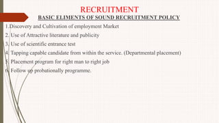 RECRUITMENT
BASIC ELIMENTS OF SOUND RECRUITMENT POLICY
1.Discovery and Cultivation of employment Market
2. Use of Attractive literature and publicity
3. Use of scientific entrance test
4. Tapping capable candidate from within the service. (Departmental placement)
5. Placement program for right man to right job
6. Follow up probationally programme.
 