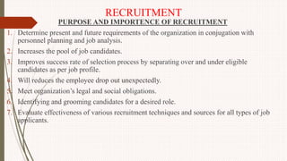 RECRUITMENT
PURPOSE AND IMPORTENCE OF RECRUITMENT
1. Determine present and future requirements of the organization in conjugation with
personnel planning and job analysis.
2. Increases the pool of job candidates.
3. Improves success rate of selection process by separating over and under eligible
candidates as per job profile.
4. Will reduces the employee drop out unexpectedly.
5. Meet organization’s legal and social obligations.
6. Identifying and grooming candidates for a desired role.
7. Evaluate effectiveness of various recruitment techniques and sources for all types of job
applicants.
 