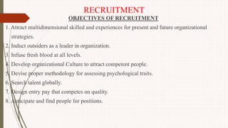 RECRUITMENT
OBJECTIVES OF RECRUITMENT
1. Attract multidimensional skilled and experiences for present and future organizational
strategies.
2. Induct outsiders as a leader in organization.
3. Infuse fresh blood at all levels.
4. Develop organizational Culture to attract competent people.
5. Devise proper methodology for assessing psychological traits.
6. Search talent globally.
7. Design entry pay that competes on quality.
8. Anticipate and find people for positions.
 