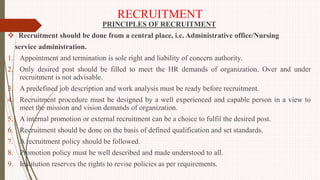 RECRUITMENT
PRINCIPLES OF RECRUITMENT
 Recruitment should be done from a central place, i.e. Administrative office/Nursing
service administration.
1. Appointment and termination is sole right and liability of concern authority.
2. Only desired post should be filled to meet the HR demands of organization. Over and under
recruitment is not advisable.
3. A predefined job description and work analysis must be ready before recruitment.
4. Recruitment procedure must be designed by a well experienced and capable person in a view to
meet the mission and vision demands of organization.
5. A internal promotion or external recruitment can be a choice to fulfil the desired post.
6. Recruitment should be done on the basis of defined qualification and set standards.
7. A recruitment policy should be followed.
8. Promotion policy must be well described and made understood to all.
9. Institution reserves the rights to revise policies as per requirements.
 
